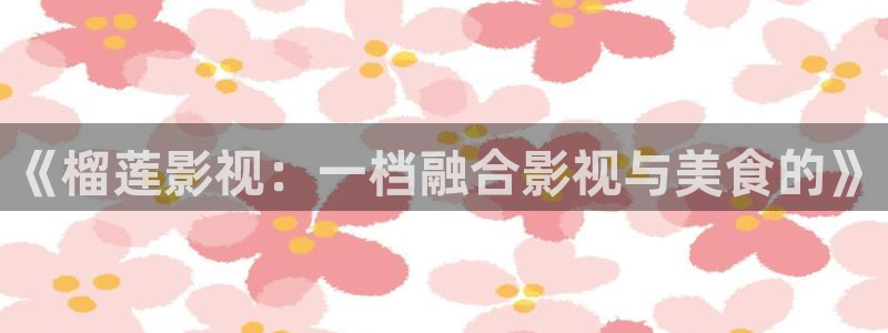 大海影视免费版：《榴莲影视：一档融合影视与美食的》